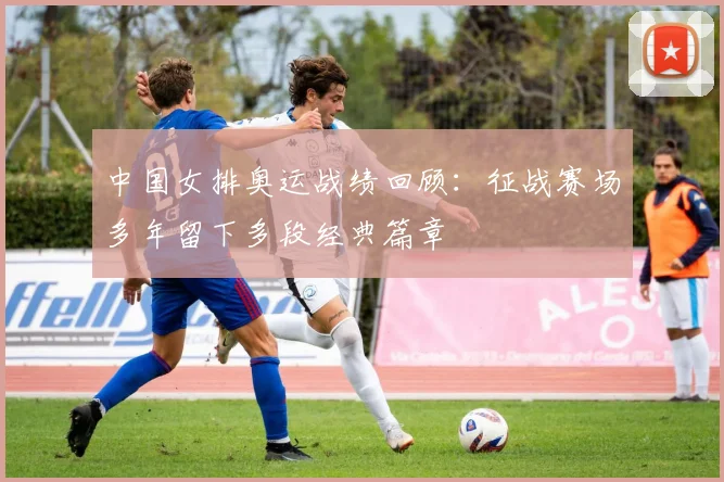 中国女排奥运战绩回顾：征战赛场多年留下多段经典篇章
