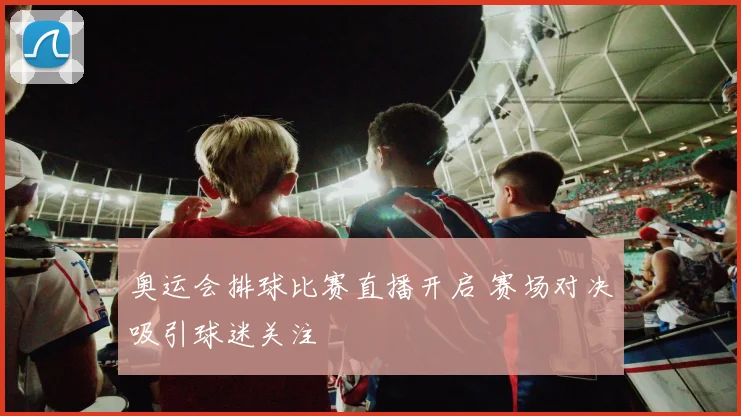 奥运会排球比赛直播开启 赛场对决吸引球迷关注